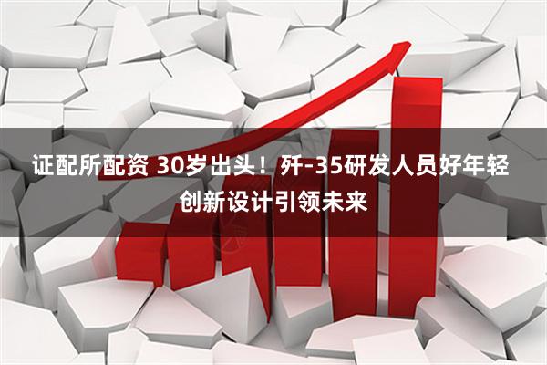 证配所配资 30岁出头！歼-35研发人员好年轻 创新设计引领未来