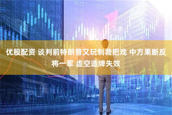 优股配资 谈判前特朗普又玩制裁把戏 中方果断反将一军 虚空造牌失效