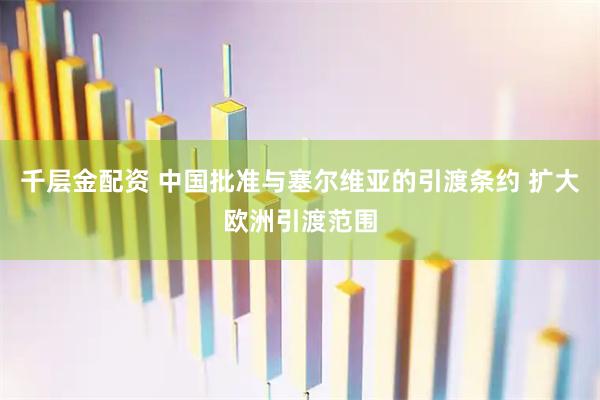千层金配资 中国批准与塞尔维亚的引渡条约 扩大欧洲引渡范围