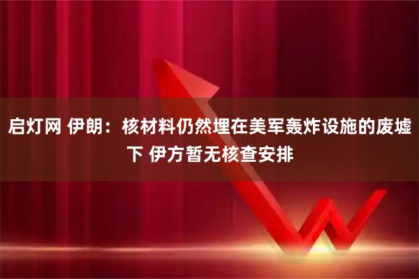 启灯网 伊朗：核材料仍然埋在美军轰炸设施的废墟下 伊方暂无核查安排
