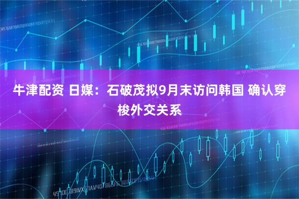 牛津配资 日媒：石破茂拟9月末访问韩国 确认穿梭外交关系
