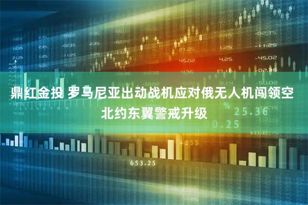 鼎红金投 罗马尼亚出动战机应对俄无人机闯领空 北约东翼警戒升级