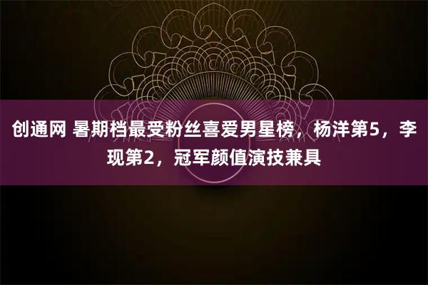 创通网 暑期档最受粉丝喜爱男星榜，杨洋第5，李现第2，冠军颜值演技兼具