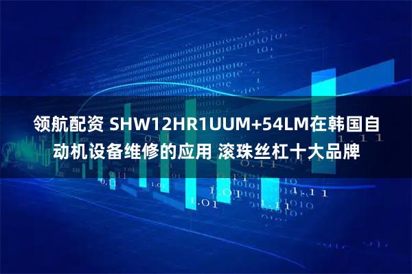 领航配资 SHW12HR1UUM+54LM在韩国自动机设备维修的应用 滚珠丝杠十大品牌