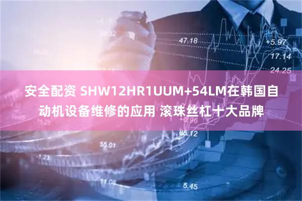 安全配资 SHW12HR1UUM+54LM在韩国自动机设备维修的应用 滚珠丝杠十大品牌