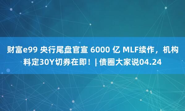 财富e99 央行尾盘官宣 6000 亿 MLF续作，机构料定30Y切券在即！| 债圈大家说04.24