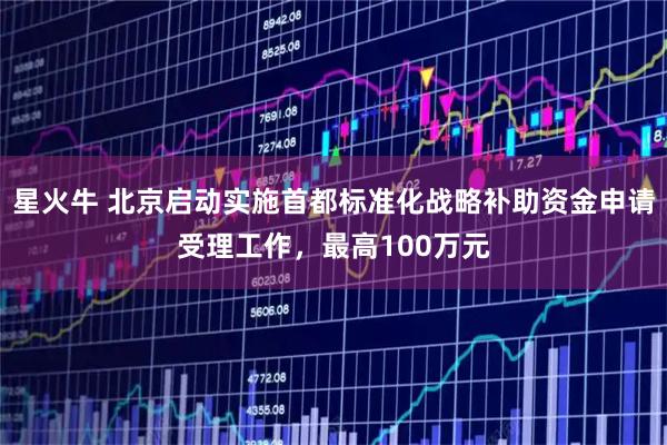 星火牛 北京启动实施首都标准化战略补助资金申请受理工作，最高100万元