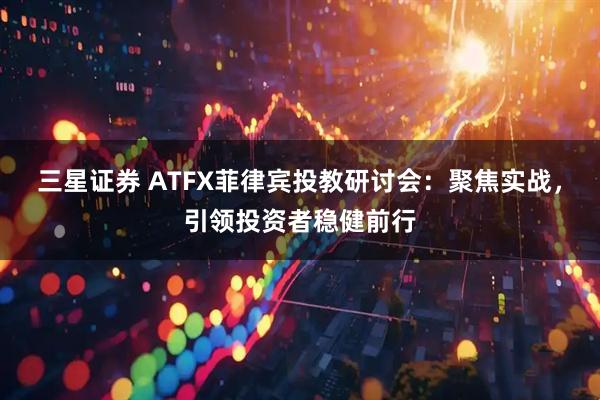 三星证券 ATFX菲律宾投教研讨会：聚焦实战，引领投资者稳健前行