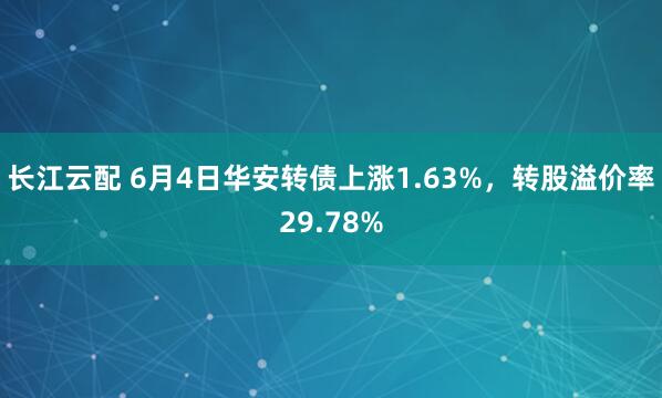 长江云配 6月4日华安转债上涨1.63%，转股溢价率29.78%