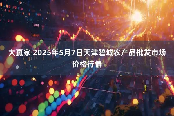 大赢家 2025年5月7日天津碧城农产品批发市场价格行情