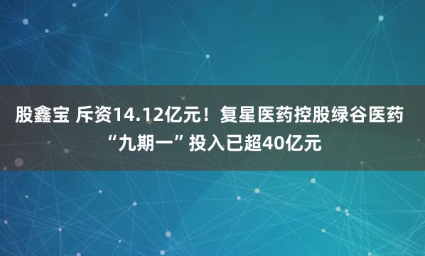 股鑫宝 斥资14.12亿元！复星医药控股绿谷医药 “九期一”投入已超40亿元