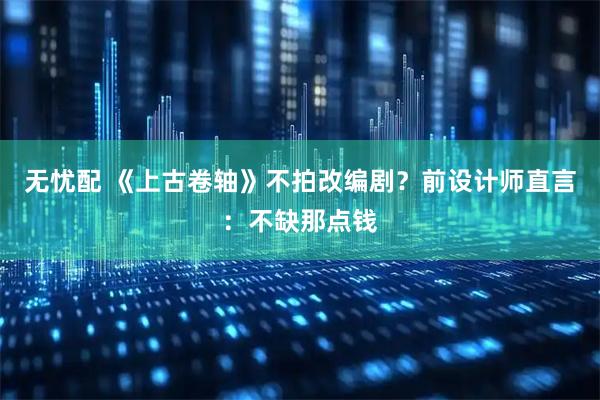 无忧配 《上古卷轴》不拍改编剧？前设计师直言：不缺那点钱