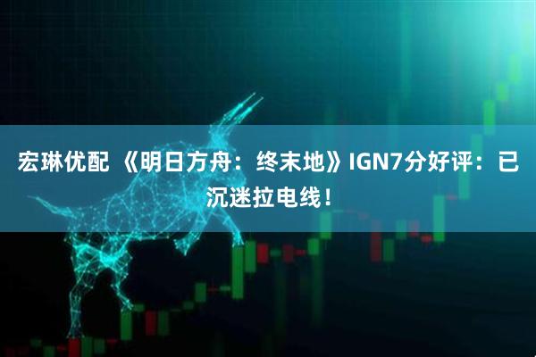 宏琳优配 《明日方舟：终末地》IGN7分好评：已沉迷拉电线！