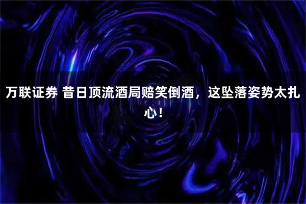 万联证券 昔日顶流酒局赔笑倒酒，这坠落姿势太扎心！