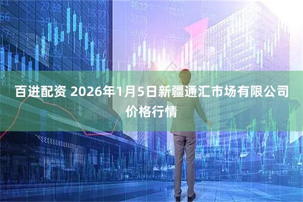 百进配资 2026年1月5日新疆通汇市场有限公司价格行情