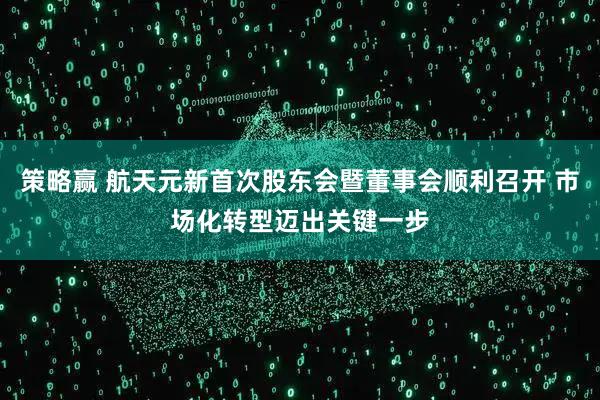 策略赢 航天元新首次股东会暨董事会顺利召开 市场化转型迈出关键一步