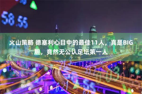 火山策略 德塞利心目中的最佳11人，真是BIG胆，竟然无公认足坛第一人