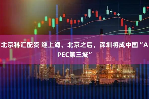 北京科汇配资 继上海、北京之后，深圳将成中国“APEC第三城”