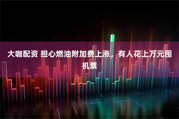 大咖配资 担心燃油附加费上涨，有人花上万元囤机票
