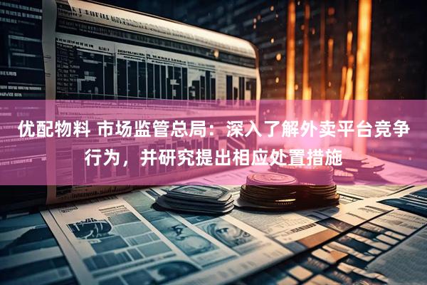 优配物料 市场监管总局：深入了解外卖平台竞争行为，并研究提出相应处置措施