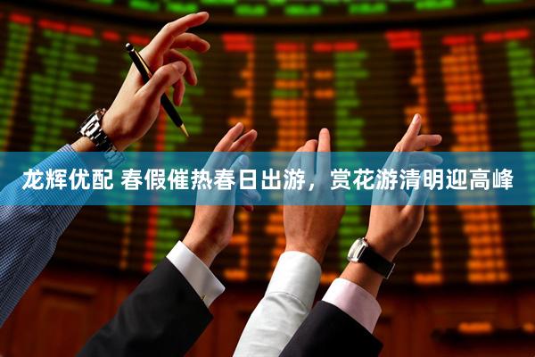 龙辉优配 春假催热春日出游，赏花游清明迎高峰