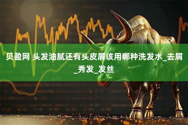 贝盈网 头发油腻还有头皮屑该用哪种洗发水_去屑_秀发_发丝