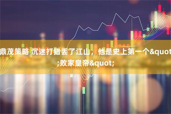 鼎茂策略 沉迷打猎丢了江山，他是史上第一个"败家皇帝"