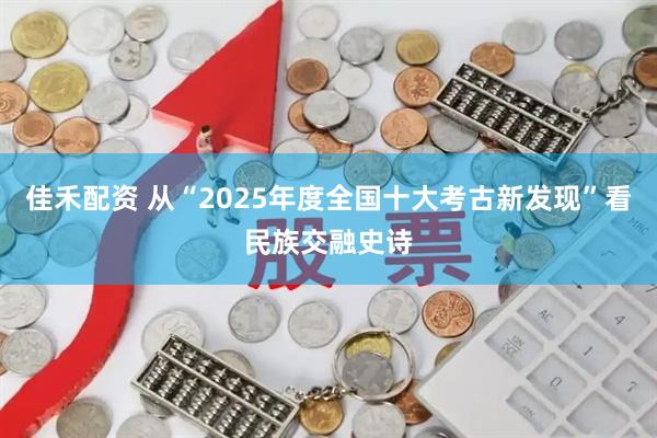 佳禾配资 从“2025年度全国十大考古新发现”看民族交融史诗