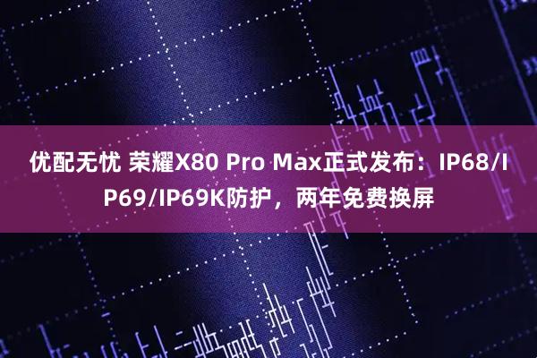 优配无忧 荣耀X80 Pro Max正式发布：IP68/IP69/IP69K防护，两年免费换屏