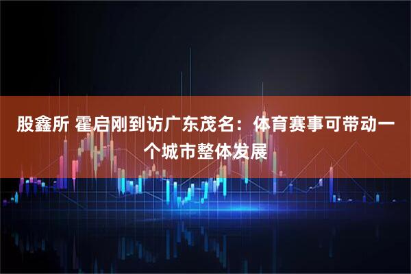 股鑫所 霍启刚到访广东茂名：体育赛事可带动一个城市整体发展