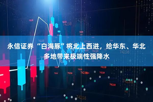 永信证券 “白海豚”将北上西进，给华东、华北多地带来极端性强降水