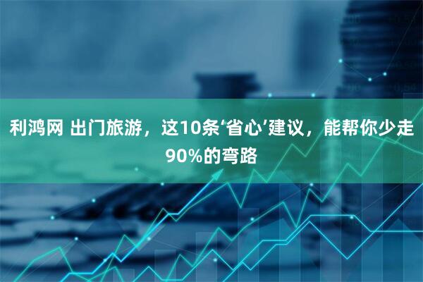 利鸿网 出门旅游，这10条‘省心’建议，能帮你少走90%的弯路